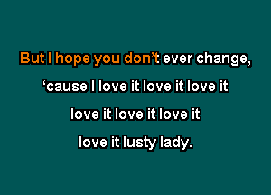 But I hope you dth ever change,
cause I love it love it love it

love it love it love it

love it lusty lady.