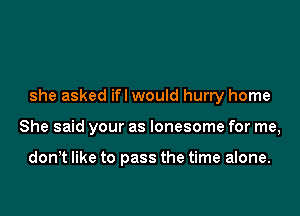 she asked ifl would hurry home

She said your as lonesome for me,

don,t like to pass the time alone.