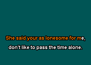 She said your as lonesome for me,

don,t like to pass the time alone.