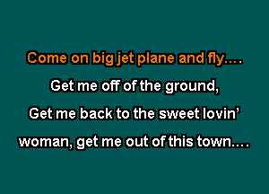 Come on bigjet plane and fly....
Get me off ofthe ground,
Get me back to the sweet lovinl

woman, get me out ofthis town....