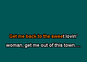 Get me back to the sweet lovin,

woman, get me out ofthis town....