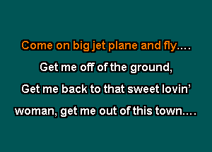 Come on bigjet plane and fly....
Get me off ofthe ground,
Get me back to that sweet lovinl

woman, get me out ofthis town....