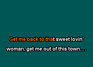 Get me back to that sweet lovin,

woman, get me out ofthis town....