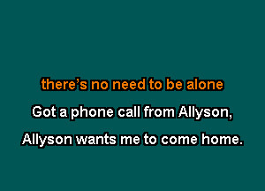 there s no need to be alone

Got a phone call from Allyson,

Allyson wants me to come home.