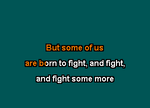 But some of us

are born to fight, and fight,

and fight some more
