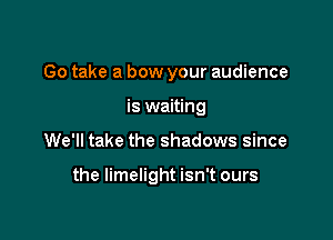 Go take a bow your audience
is waiting

We'll take the shadows since

the limelight isn't ours