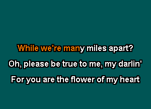 While we're many miles apart?

Oh, please be true to me, my darlin'

For you are the nower of my heart