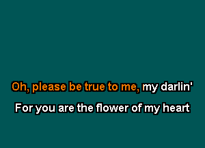 Oh, please be true to me, my darlin'

For you are the flower of my heart