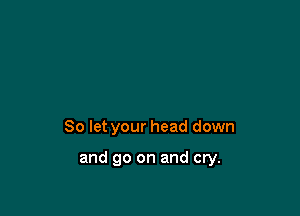 So let your head down

and go on and cry.