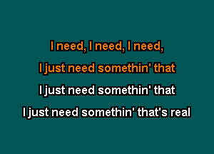 I need, I need, I need,
ljust need somethin' that

ljust need somethin' that

ljust need somethin' that's real