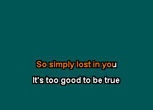 So simply lost in you

It's too good to be true