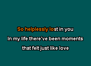 So helplessly lost in you

In my life there've been moments

that feltjust like love