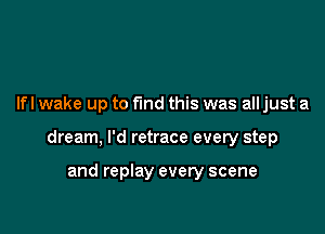 Ifl wake up to fund this was all just a

dream, I'd retrace every step

and replay every scene