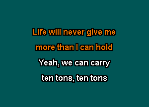 Life will never give me

more than I can hold

Yeah, we can carry

ten tons, ten tons