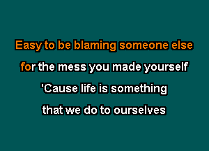 Easy to be blaming someone else

for the mess you made yourself

'Cause life is something

that we do to ourselves