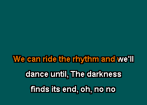 We can ride the rhythm and we'll

dance until. The darkness

funds its end, oh, no no