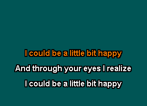 I could be a little bit happy

And through your eyes I realize

lcould be a little bit happy