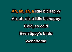 Ah, ah, ah, a little bit happy
Ah, ah, ah, a little bit happy

Cold, so cold
Even tippy's birds

went home