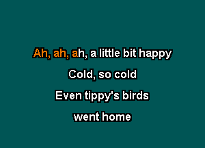 Ah, ah, ah, a little bit happy

Cold, so cold
Even tippy's birds

went home