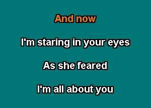 And now
I'm staring in your eyes

As she feared

I'm all about you