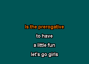 Is the prerogative

to have
a little fun

let's go girls