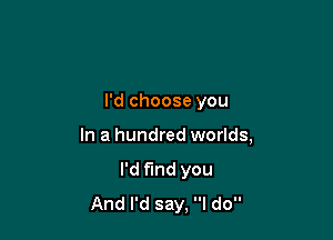 I'd choose you

In a hundred worlds,

I'd fund you
And I'd say, I do