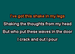 I've got this shake in my legs
Shaking the thoughts from my head
But who put these waves in the door

I crack and out I pour