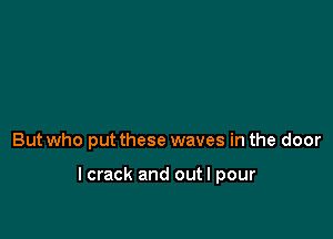 But who put these waves in the door

lcrack and out I pour