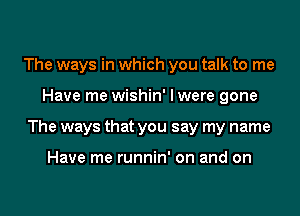 The ways in which you talk to me
Have me wishin' I were gone
The ways that you say my name

Have me runnin' on and on