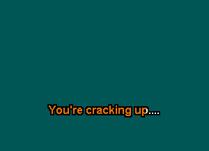 You're cracking up....