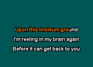 Upon this linoleum ground

I'm reeling in my brain again

Before it can get back to you