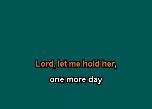 Lord, let me hoId her,

one more day
