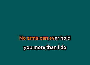 No arms can ever hold

you more than I do