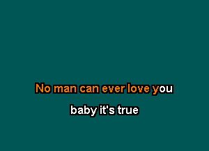 No man can ever love you

baby it's true