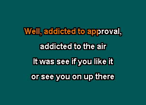Well, addicted to approval,

addicted to the air
It was see ifyou like it

or see you on up there