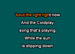 'bout the light right now

And the Coldplay
song that's playing
While the sun

is slipping down