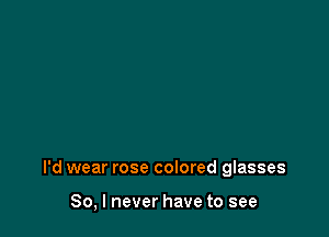 I'd wear rose colored glasses

So, I never have to see