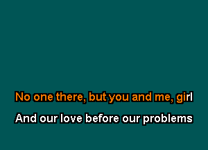 No one there, but you and me, girl

And our love before our problems