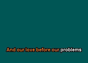And our love before our problems