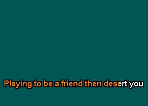 Playing to be a friend then desert you