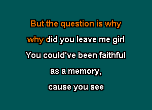 But the question is why

why did you leave me girl

You could've been faithful
as a memory,

cause YOU see