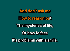 And don't ask me

How to reason out

The mysteries of life,

Or how to face

It's problems with a smile.