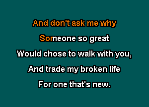 And don't ask me why

Someone so great

Would chose to walk with you,

And trade my broken life

For one that's new.