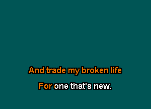 And trade my broken life

For one that's new.