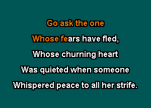 Go ask the one

Whose fears have fled,

Whose churning heart

Was quieted when someone

Whispered peace to all her strife.