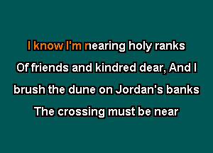I know I'm nearing holy ranks
Offriends and kindred dear, And I
brush the dune on Jordan's banks

The crossing must be near