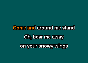 Come and around me stand

0h, bear me away

on your snowy wings
