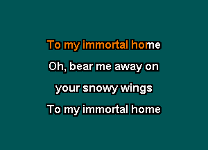To my immortal home

0h, bear me away on

your snowy wings

To my immortal home