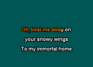 0h, bear me away on

your snowy wings

To my immortal home