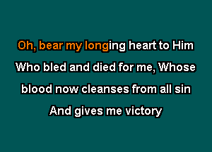 0h, bear my longing heart to Him
Who bled and died for me, Whose
blood now cleanses from all sin

And gives me victory